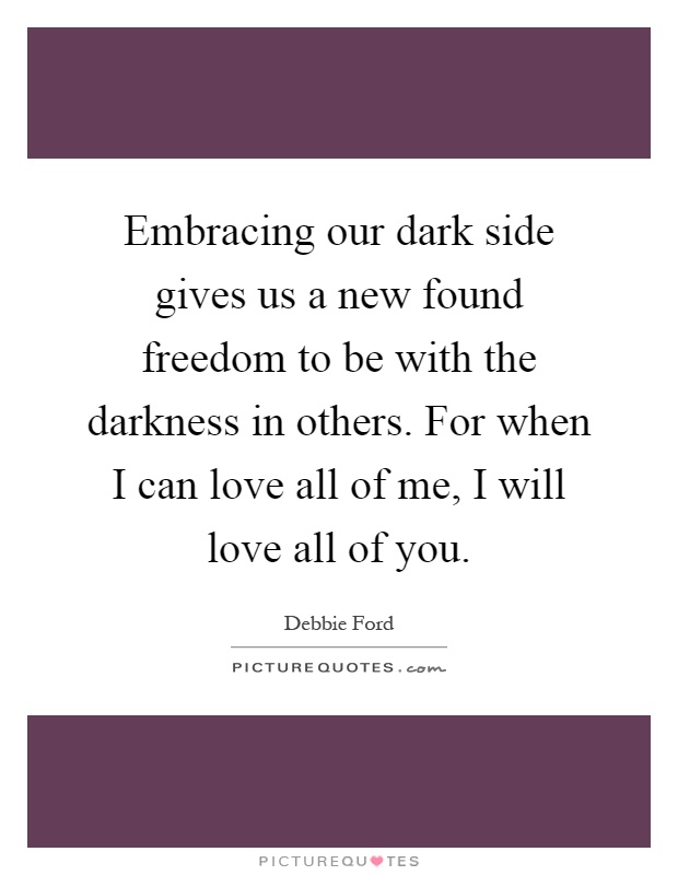 Embracing our dark side gives us a new found freedom to be with the darkness in others. For when I can love all of me, I will love all of you Picture Quote #1
