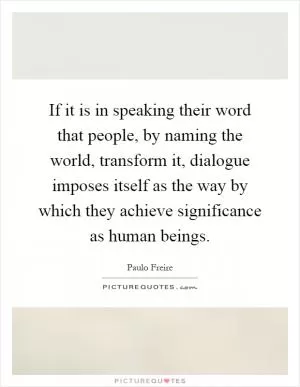 If it is in speaking their word that people, by naming the world, transform it, dialogue imposes itself as the way by which they achieve significance as human beings Picture Quote #1