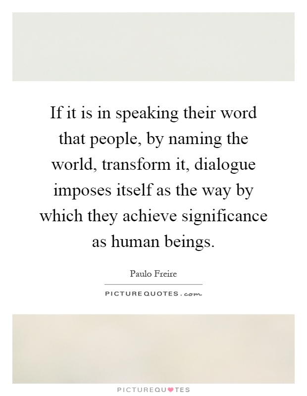 If it is in speaking their word that people, by naming the world, transform it, dialogue imposes itself as the way by which they achieve significance as human beings Picture Quote #1