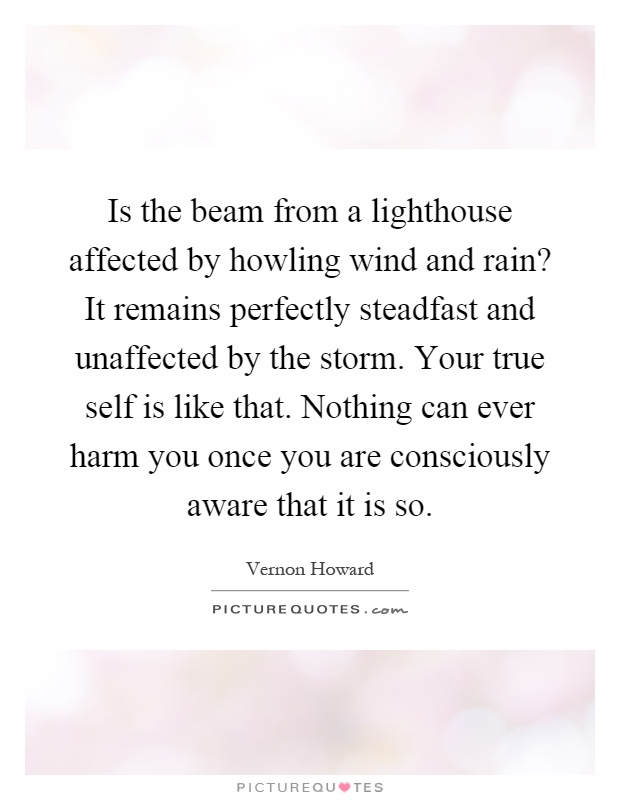 Is the beam from a lighthouse affected by howling wind and rain? It remains perfectly steadfast and unaffected by the storm. Your true self is like that. Nothing can ever harm you once you are consciously aware that it is so Picture Quote #1
