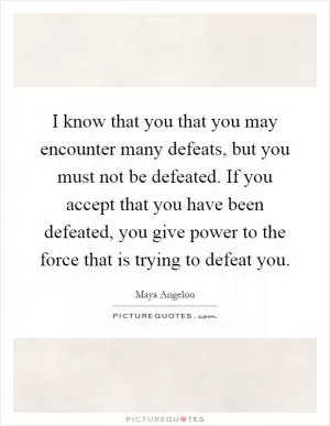 I know that you that you may encounter many defeats, but you must not be defeated. If you accept that you have been defeated, you give power to the force that is trying to defeat you Picture Quote #1