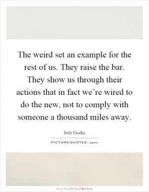 The weird set an example for the rest of us. They raise the bar. They show us through their actions that in fact we’re wired to do the new, not to comply with someone a thousand miles away Picture Quote #1