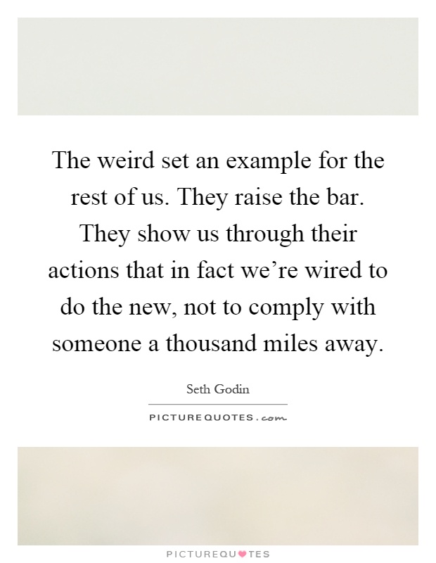The weird set an example for the rest of us. They raise the bar. They show us through their actions that in fact we're wired to do the new, not to comply with someone a thousand miles away Picture Quote #1