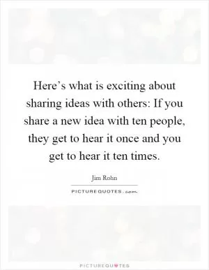 Here’s what is exciting about sharing ideas with others: If you share a new idea with ten people, they get to hear it once and you get to hear it ten times Picture Quote #1