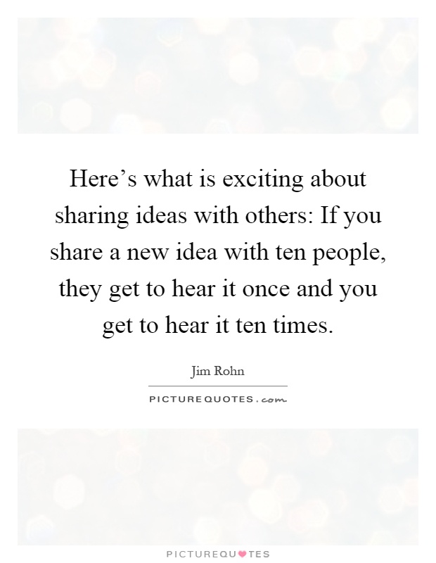 Here's what is exciting about sharing ideas with others: If you share a new idea with ten people, they get to hear it once and you get to hear it ten times Picture Quote #1