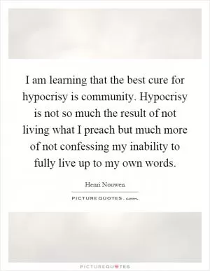 I am learning that the best cure for hypocrisy is community. Hypocrisy is not so much the result of not living what I preach but much more of not confessing my inability to fully live up to my own words Picture Quote #1