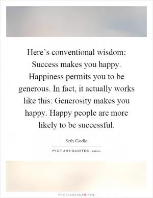 Here’s conventional wisdom: Success makes you happy. Happiness permits you to be generous. In fact, it actually works like this: Generosity makes you happy. Happy people are more likely to be successful Picture Quote #1