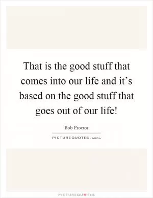 That is the good stuff that comes into our life and it’s based on the good stuff that goes out of our life! Picture Quote #1