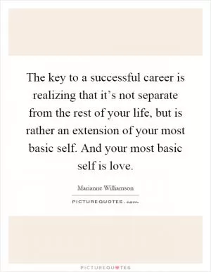 The key to a successful career is realizing that it’s not separate from the rest of your life, but is rather an extension of your most basic self. And your most basic self is love Picture Quote #1