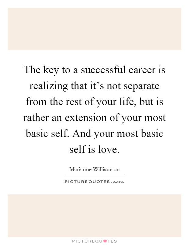 The key to a successful career is realizing that it's not separate from the rest of your life, but is rather an extension of your most basic self. And your most basic self is love Picture Quote #1