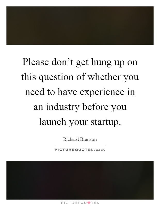 Please don't get hung up on this question of whether you need to have experience in an industry before you launch your startup Picture Quote #1
