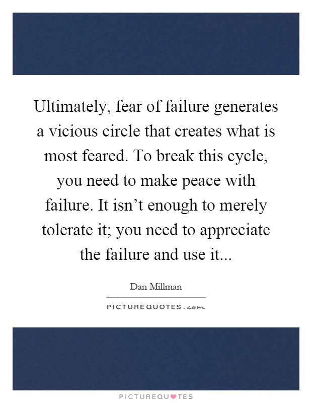 Ultimately, fear of failure generates a vicious circle that creates what is most feared. To break this cycle, you need to make peace with failure. It isn't enough to merely tolerate it; you need to appreciate the failure and use it Picture Quote #1