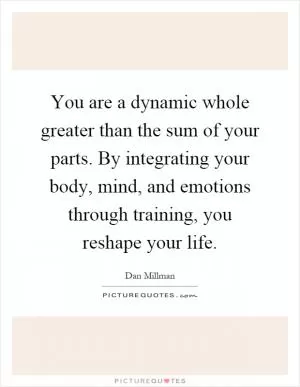 You are a dynamic whole greater than the sum of your parts. By integrating your body, mind, and emotions through training, you reshape your life Picture Quote #1