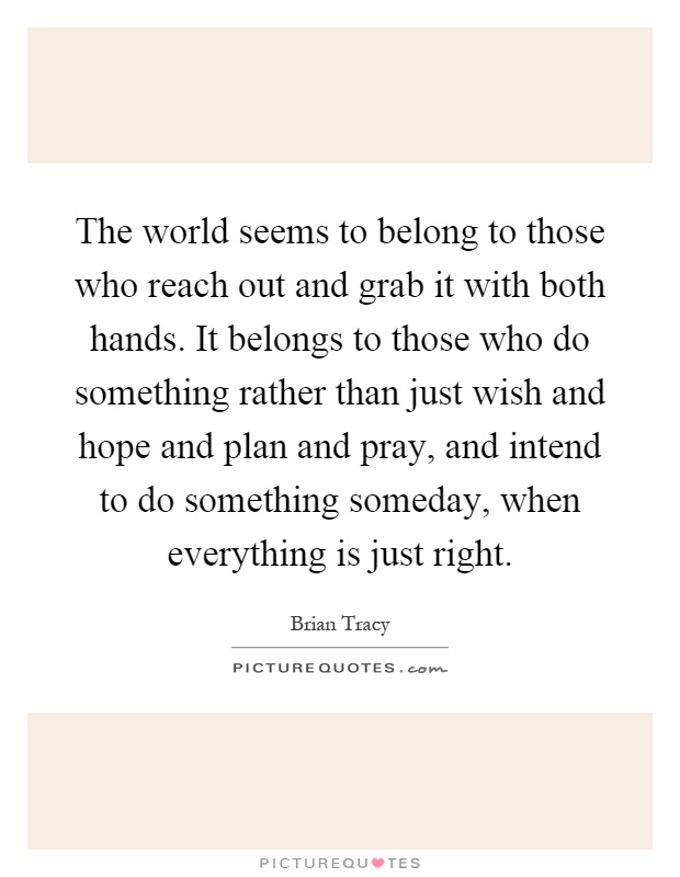 The world seems to belong to those who reach out and grab it with both hands. It belongs to those who do something rather than just wish and hope and plan and pray, and intend to do something someday, when everything is just right Picture Quote #1