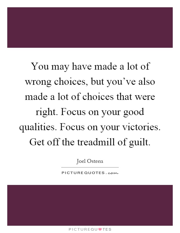 You may have made a lot of wrong choices, but you've also made a lot of choices that were right. Focus on your good qualities. Focus on your victories. Get off the treadmill of guilt Picture Quote #1