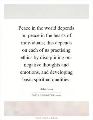 Peace in the world depends on peace in the hearts of individuals; this depends on each of us practising ethics by disciplining our negative thoughts and emotions, and developing basic spiritual qualities Picture Quote #1