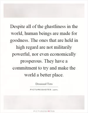 Despite all of the ghastliness in the world, human beings are made for goodness. The ones that are held in high regard are not militarily powerful, nor even economically prosperous. They have a commitment to try and make the world a better place Picture Quote #1