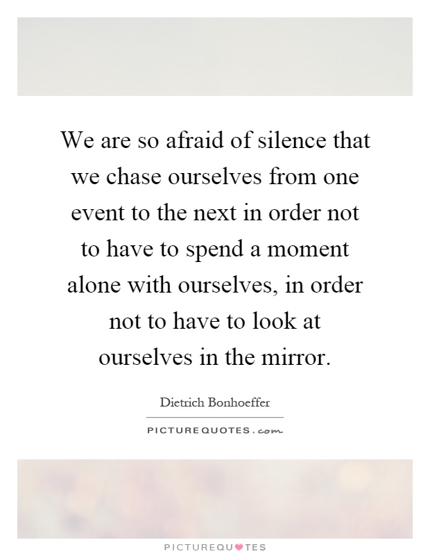 We are so afraid of silence that we chase ourselves from one event to the next in order not to have to spend a moment alone with ourselves, in order not to have to look at ourselves in the mirror Picture Quote #1