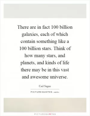 There are in fact 100 billion galaxies, each of which contain something like a 100 billion stars. Think of how many stars, and planets, and kinds of life there may be in this vast and awesome universe Picture Quote #1