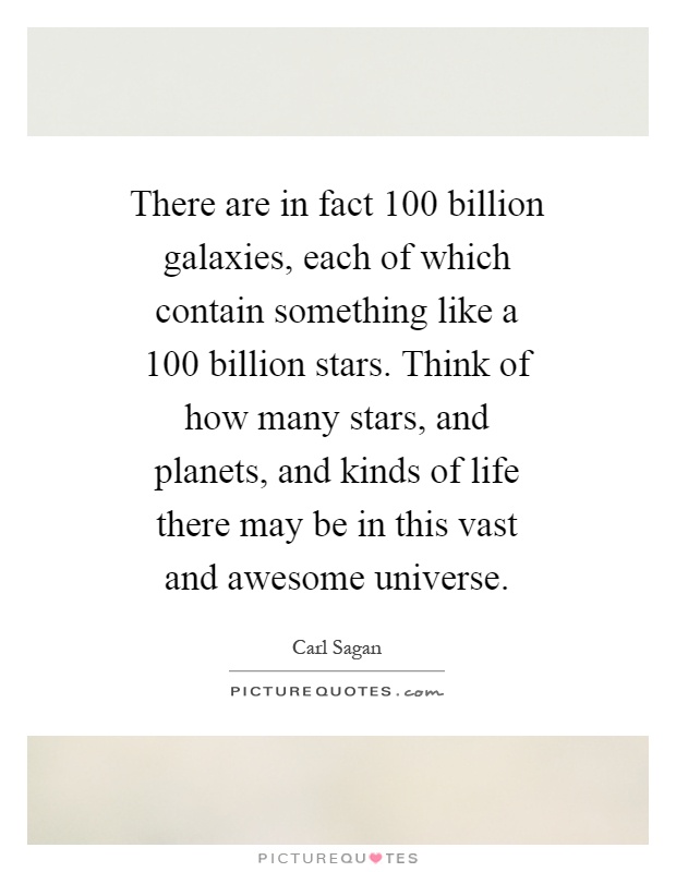 There are in fact 100 billion galaxies, each of which contain something like a 100 billion stars. Think of how many stars, and planets, and kinds of life there may be in this vast and awesome universe Picture Quote #1