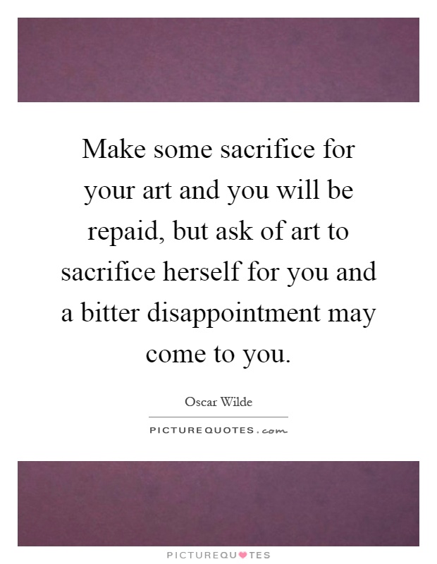 Make some sacrifice for your art and you will be repaid, but ask of art to sacrifice herself for you and a bitter disappointment may come to you Picture Quote #1