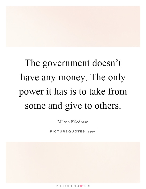The government doesn't have any money. The only power it has is to take from some and give to others Picture Quote #1