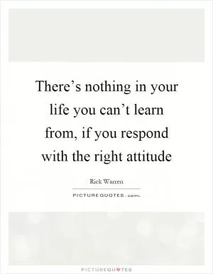 There’s nothing in your life you can’t learn from, if you respond with the right attitude Picture Quote #1