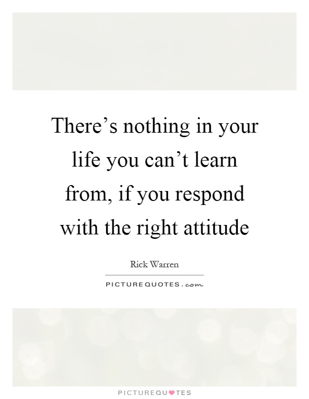 There's nothing in your life you can't learn from, if you respond with the right attitude Picture Quote #1