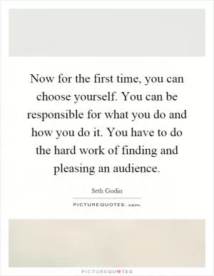 Now for the first time, you can choose yourself. You can be responsible for what you do and how you do it. You have to do the hard work of finding and pleasing an audience Picture Quote #1