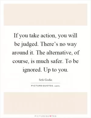 If you take action, you will be judged. There’s no way around it. The alternative, of course, is much safer. To be ignored. Up to you Picture Quote #1