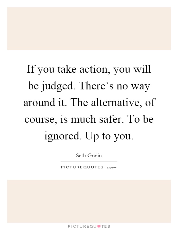 If you take action, you will be judged. There's no way around it. The alternative, of course, is much safer. To be ignored. Up to you Picture Quote #1