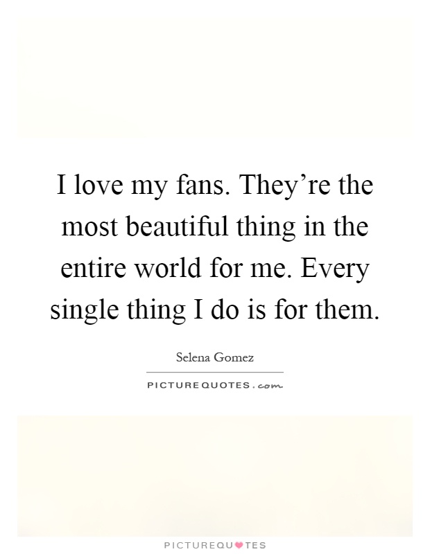 I love my fans. They're the most beautiful thing in the entire world for me. Every single thing I do is for them Picture Quote #1