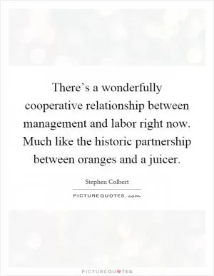 There’s a wonderfully cooperative relationship between management and labor right now. Much like the historic partnership between oranges and a juicer Picture Quote #1