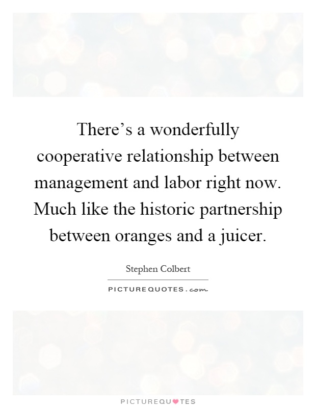 There's a wonderfully cooperative relationship between management and labor right now. Much like the historic partnership between oranges and a juicer Picture Quote #1