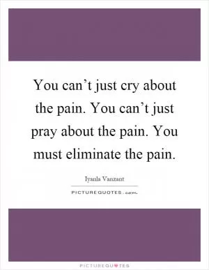 You can’t just cry about the pain. You can’t just pray about the pain. You must eliminate the pain Picture Quote #1