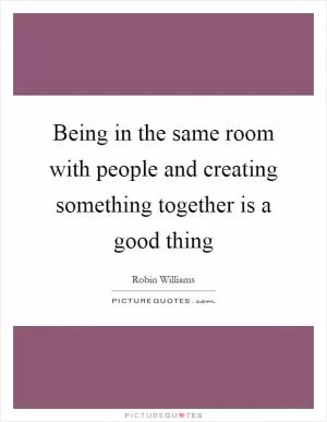 Being in the same room with people and creating something together is a good thing Picture Quote #1