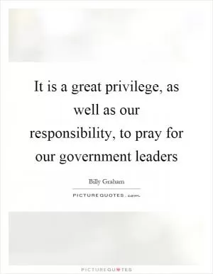It is a great privilege, as well as our responsibility, to pray for our government leaders Picture Quote #1