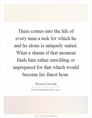 There comes into the life of every man a task for which he and he alone is uniquely suited. What a shame if that moment finds him either unwilling or unprepared for that which would become his finest hour Picture Quote #1