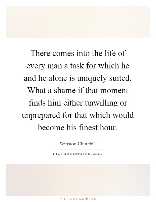There comes into the life of every man a task for which he and he alone is uniquely suited. What a shame if that moment finds him either unwilling or unprepared for that which would become his finest hour Picture Quote #1