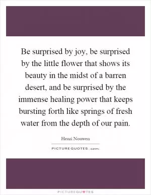 Be surprised by joy, be surprised by the little flower that shows its beauty in the midst of a barren desert, and be surprised by the immense healing power that keeps bursting forth like springs of fresh water from the depth of our pain Picture Quote #1