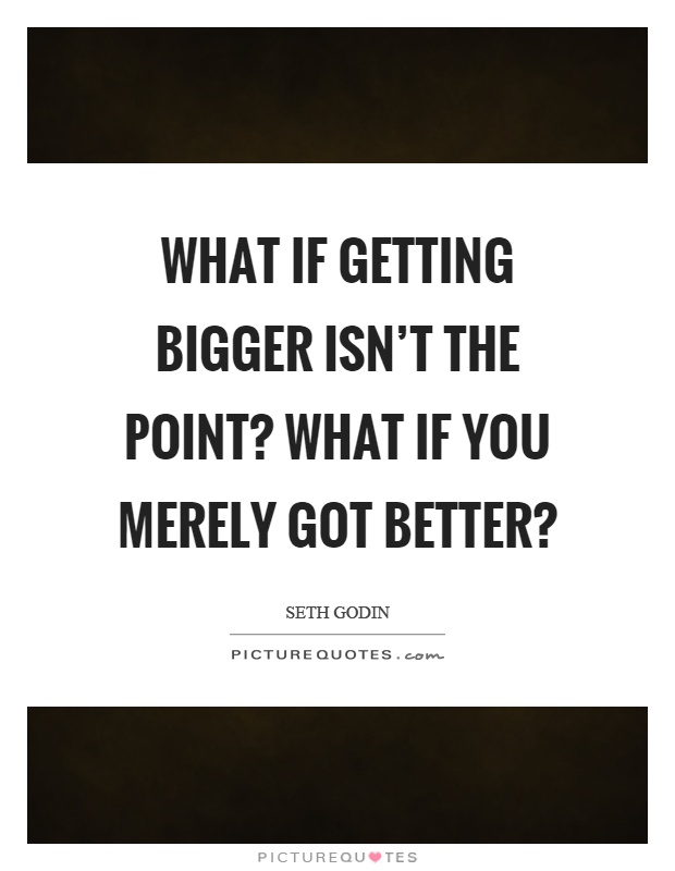 What if getting bigger isn't the point? What if you merely got better? Picture Quote #1