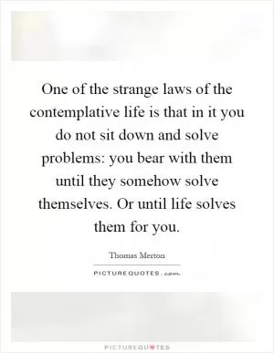 One of the strange laws of the contemplative life is that in it you do not sit down and solve problems: you bear with them until they somehow solve themselves. Or until life solves them for you Picture Quote #1