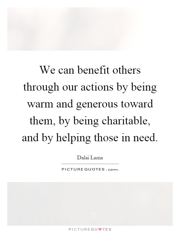 We can benefit others through our actions by being warm and generous toward them, by being charitable, and by helping those in need Picture Quote #1