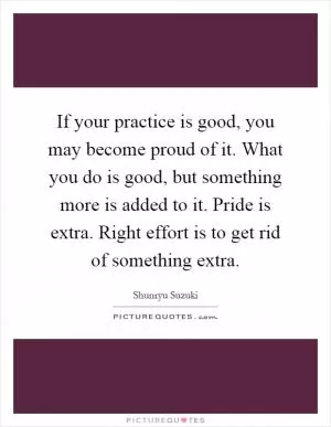 If your practice is good, you may become proud of it. What you do is good, but something more is added to it. Pride is extra. Right effort is to get rid of something extra Picture Quote #1