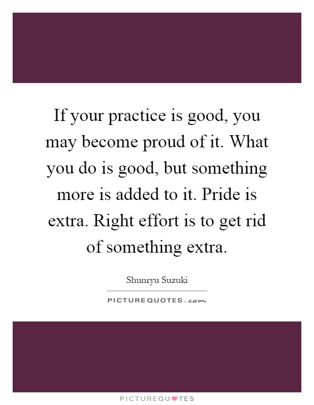 If your practice is good, you may become proud of it. What you do is good, but something more is added to it. Pride is extra. Right effort is to get rid of something extra Picture Quote #1