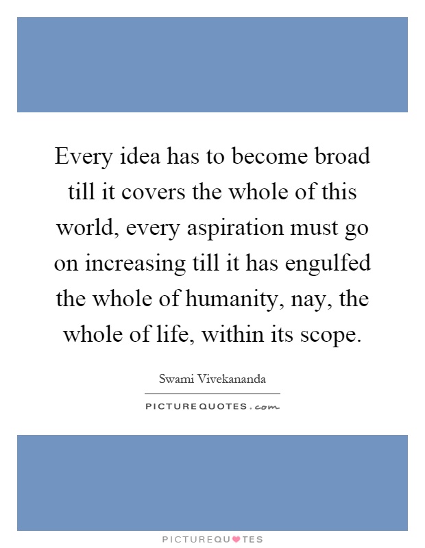 Every idea has to become broad till it covers the whole of this world, every aspiration must go on increasing till it has engulfed the whole of humanity, nay, the whole of life, within its scope Picture Quote #1