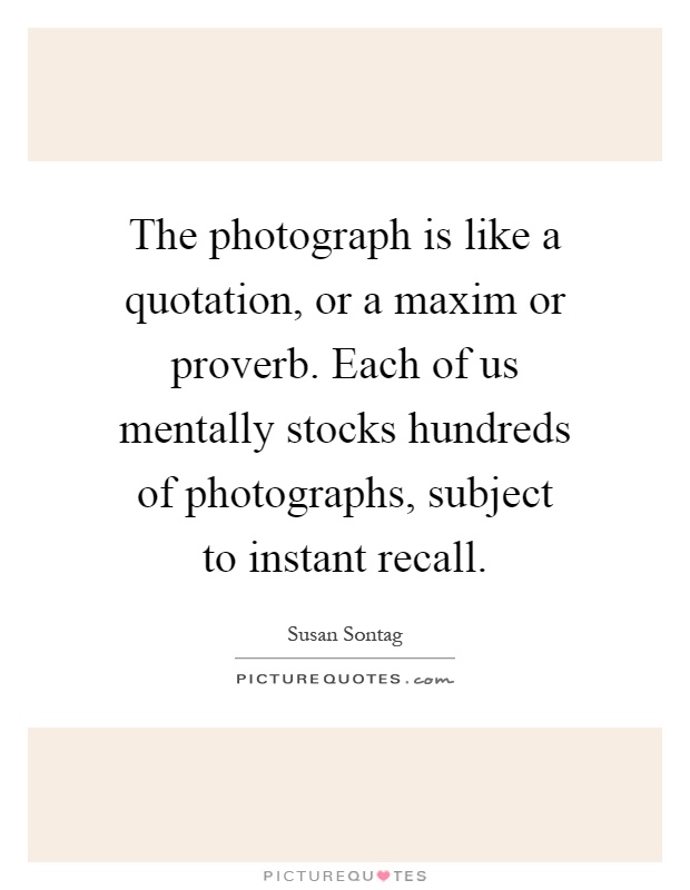 The photograph is like a quotation, or a maxim or proverb. Each of us mentally stocks hundreds of photographs, subject to instant recall Picture Quote #1
