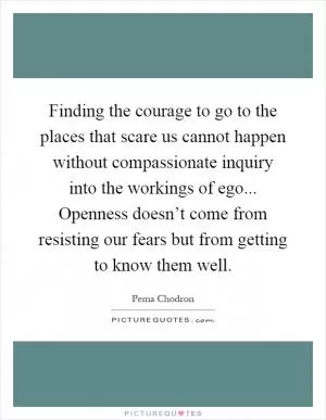 Finding the courage to go to the places that scare us cannot happen without compassionate inquiry into the workings of ego... Openness doesn’t come from resisting our fears but from getting to know them well Picture Quote #1