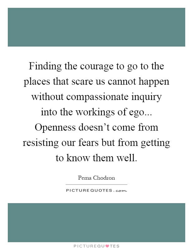 Finding the courage to go to the places that scare us cannot happen without compassionate inquiry into the workings of ego... Openness doesn't come from resisting our fears but from getting to know them well Picture Quote #1