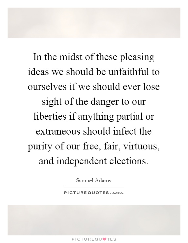 In the midst of these pleasing ideas we should be unfaithful to ourselves if we should ever lose sight of the danger to our liberties if anything partial or extraneous should infect the purity of our free, fair, virtuous, and independent elections Picture Quote #1